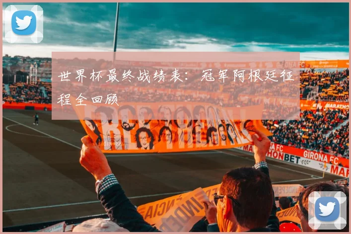 世界杯最终战绩表：冠军阿根廷征程全回顾