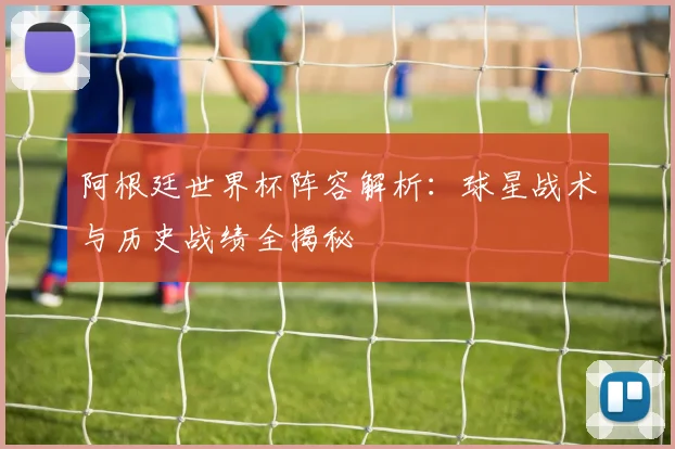 阿根廷世界杯阵容解析:球星战术与历史战绩全揭秘