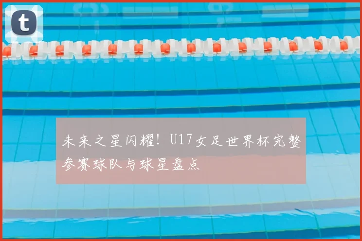 未来之星闪耀！U17女足世界杯完整参赛球队与球星盘点