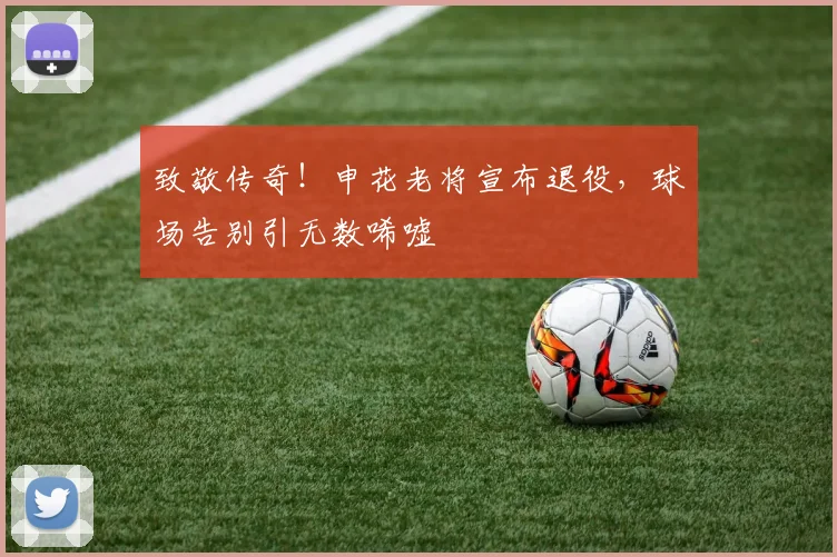 致敬传奇！申花老将宣布退役，球场告别引无数唏嘘