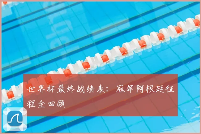 世界杯最终战绩表：冠军阿根廷征程全回顾